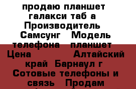 продаю планшет  галакси таб а › Производитель ­ Самсунг › Модель телефона ­ планшет › Цена ­ 10 000 - Алтайский край, Барнаул г. Сотовые телефоны и связь » Продам телефон   . Алтайский край,Барнаул г.